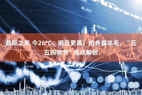 鼎际之家 今26℃，明日更高！抢券薅羊毛，“五五购物节”亮点解锁